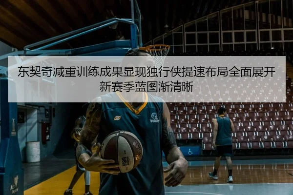 东契奇减重训练成果显现独行侠提速布局全面展开新赛季蓝图渐清晰